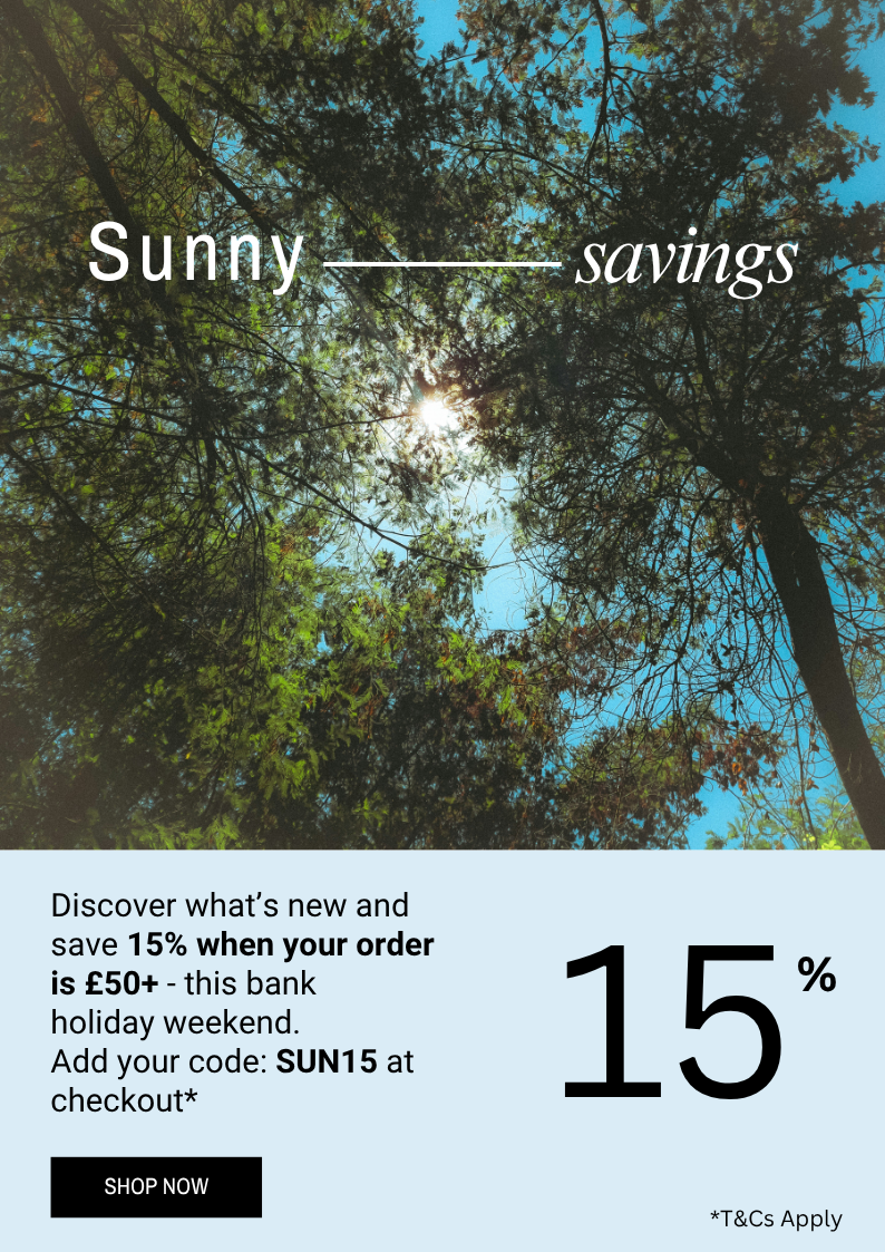 Discover what’s new and enjoy 15% off when you spend £50 - this bank  holiday weekend. Add your code: SUN15 at checkout* Terms and Conditions Apply