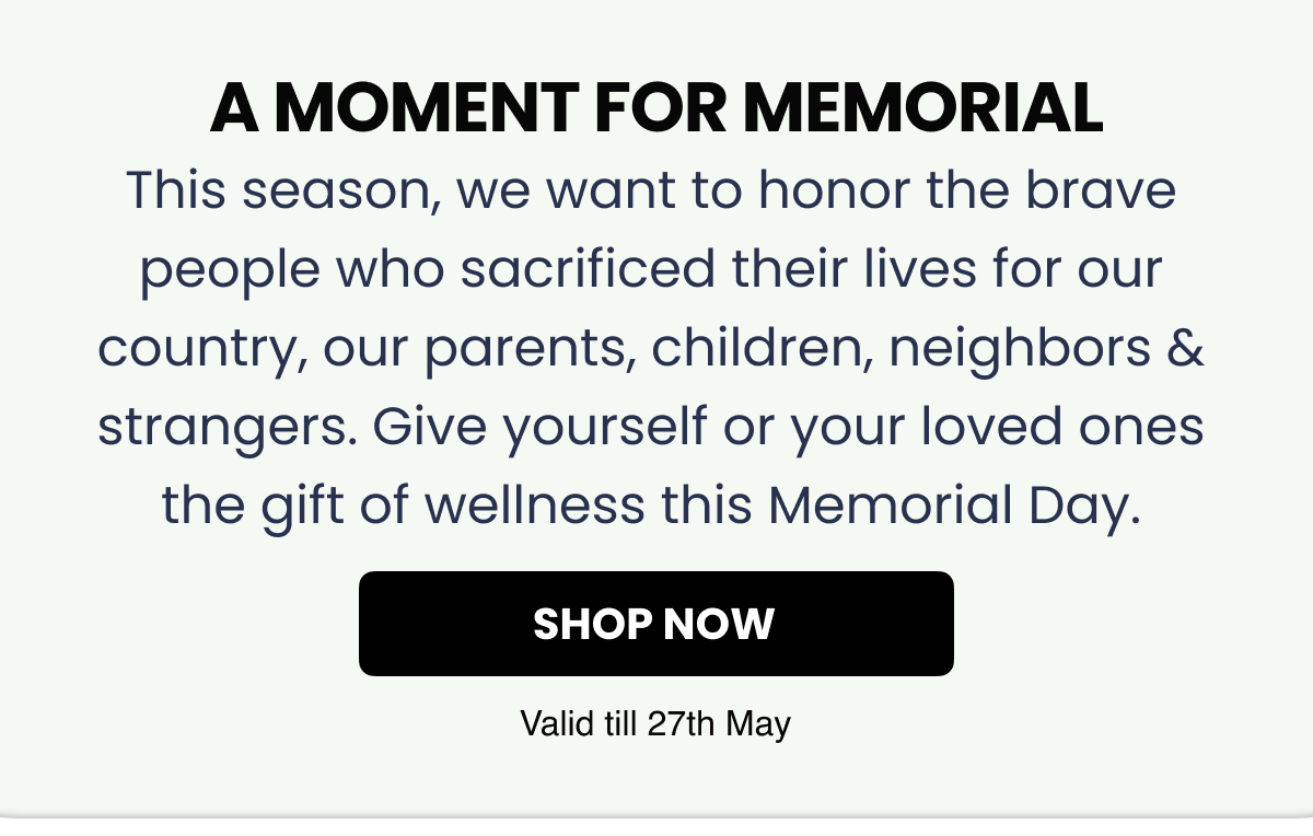 A moment for memorial This season, we want to honor the brave people who sacrificed their lives for our country, our parents, children, neighbors & strangers. Give yourself or your loved ones the gift of wellness this Memorial Day.