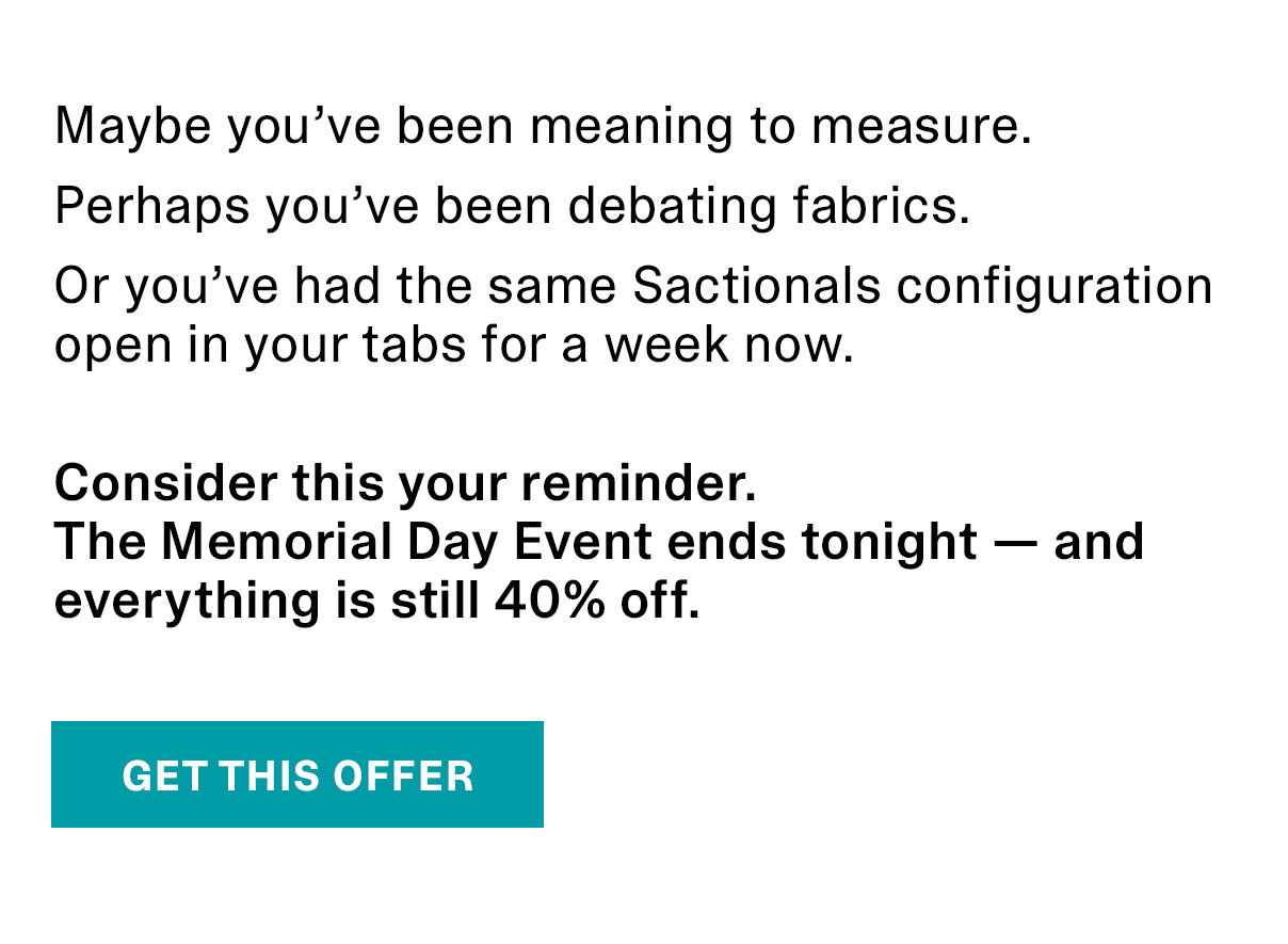 Maybe you’ve been meaning to measure. Perhaps you’ve been debating fabrics. Or you’ve had the same Sactionals configuration open in your tabs for a week now. Consider this your reminder. The Memorial Day Event ends tonight — and everything is still 40% off. | GET THIS OFFER >>