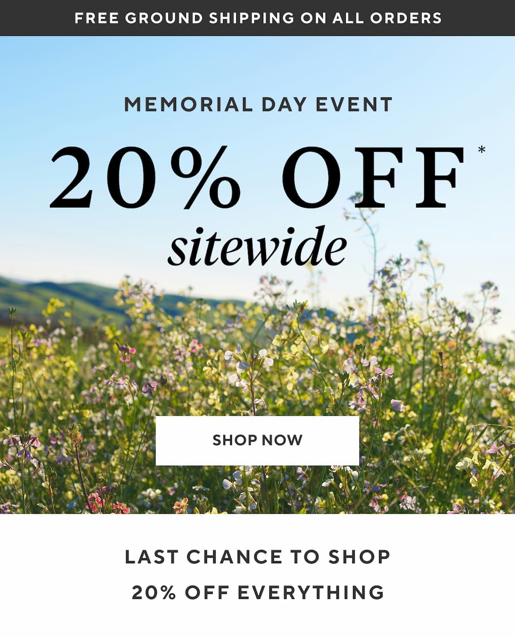 Free Ground Shipping on All Orders MEMORIAL DAY EVENT 20% OFF SITEWIDE Shop Now >  LAST CHANCE TO SHOP 20% OFF EVERYTHING