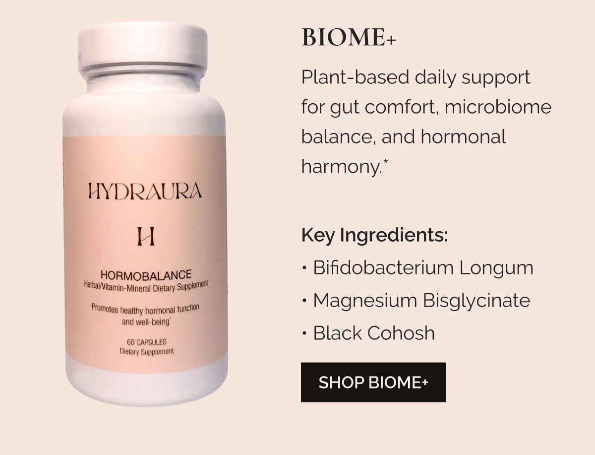BIOME+ Plant-based daily support for gut comfort, microbiome balance, and hormonal harmony.*     Key Ingredients: Bifidobacterium Longum • Magnesium Bisglycinate • Black Cohosh