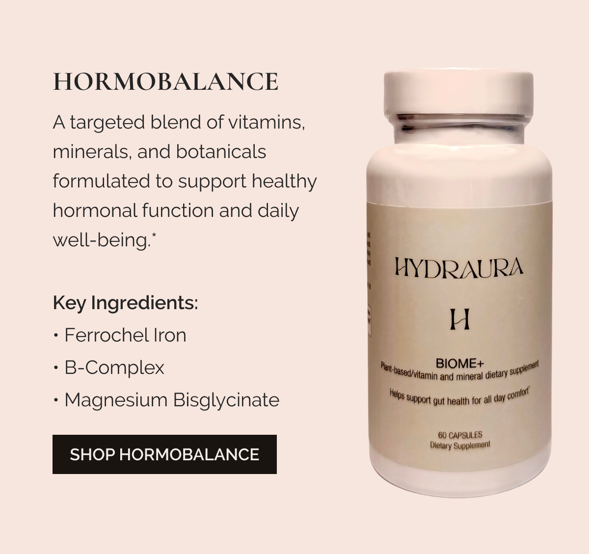 HORMOBALANCE A targeted blend of vitamins, minerals, and botanicals formulated to support healthy hormonal function and daily well-being.* Key Ingredients: Ferrochel Iron • B-Complex • Magnesium Bisglycinate