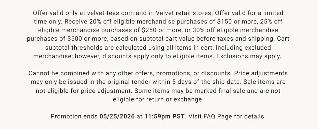 Offer valid only at velvet-tees.com and in Velvet retail stores. Offer valid for a limited time only. Receive 20% off eligible merchandise purchases of $150 or more, 25% off eligible merchandise purchases of $250 or more, or 30% off eligible merchandise purchases of $500 or more, based on subtotal cart value before taxes and shipping. Cart subtotal thresholds are calculated using all items in cart, including excluded merchandise; however, discounts apply only to eligible items. Exclusions may apply.   Cannot be combined with any other offers, promotions, or discounts. Price adjustments may only be issued in the original tender within 5 days of the ship date. Sale items are not eligible for price adjustment. Some items may be marked final sale and are not eligible for return or exchange. Promotion ends 05/25/2026 at 11:59pm PST. Visit FAQ Page for details.  