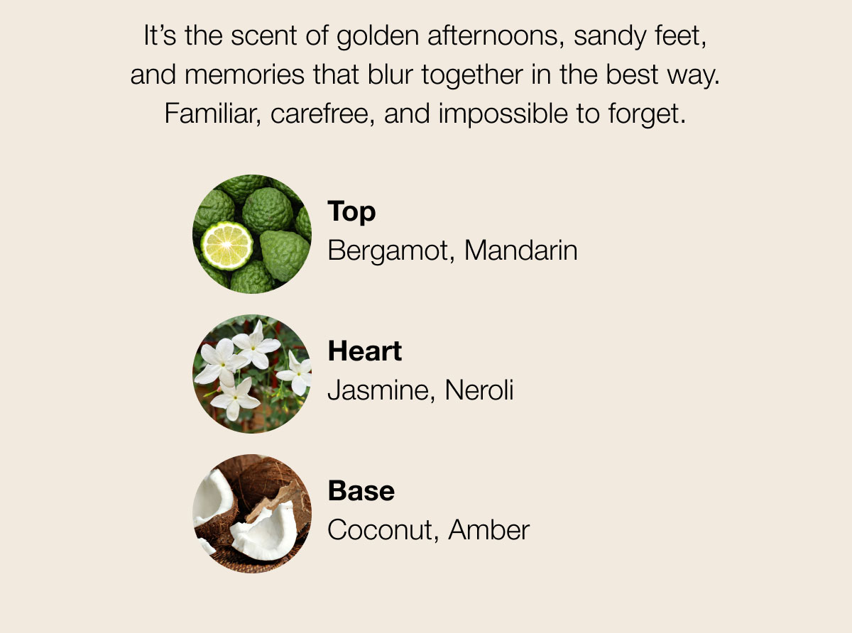 It’s the scent of golden afternoons, sandy feet, and memories that blur together in the best way. Familiar, carefree, and impossible to forget. Top Bergamot, Mandarin  Heart Jasmine, Neroli Base Coconut, Amber