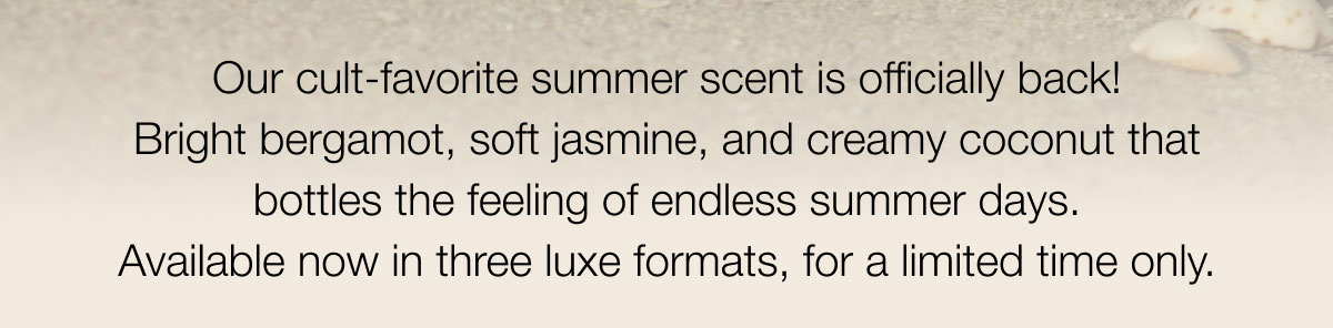 Our cult-favorite summer scent is officially back! Bright bergamot, soft jasmine, and creamy coconut that bottles the feeling of endless summer days. Available now in three luxe formats, for a limited time only.