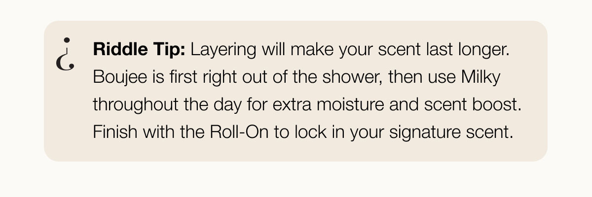 Riddle Tip: Layering will make your scent last longer. Boujee is first right out of the shower, then use Milky throughout the day for extra moisture and scent boost. Finish with the Roll-On to lock in your signature scent.