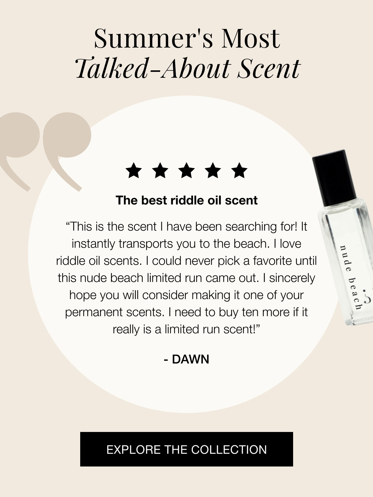 Summer's most talked-about scent The best riddle oil scent “This is the scent I have been searching for! It instantly transports you to the beach. I love riddle oil scents. I could never pick a favorite until this nude beach limited run came out. I sincerely hope you will consider making it one of your permanent scents. I need to buy ten more if it really is a limited run scent!” - Dawn EXPLORE THE COLLECTION