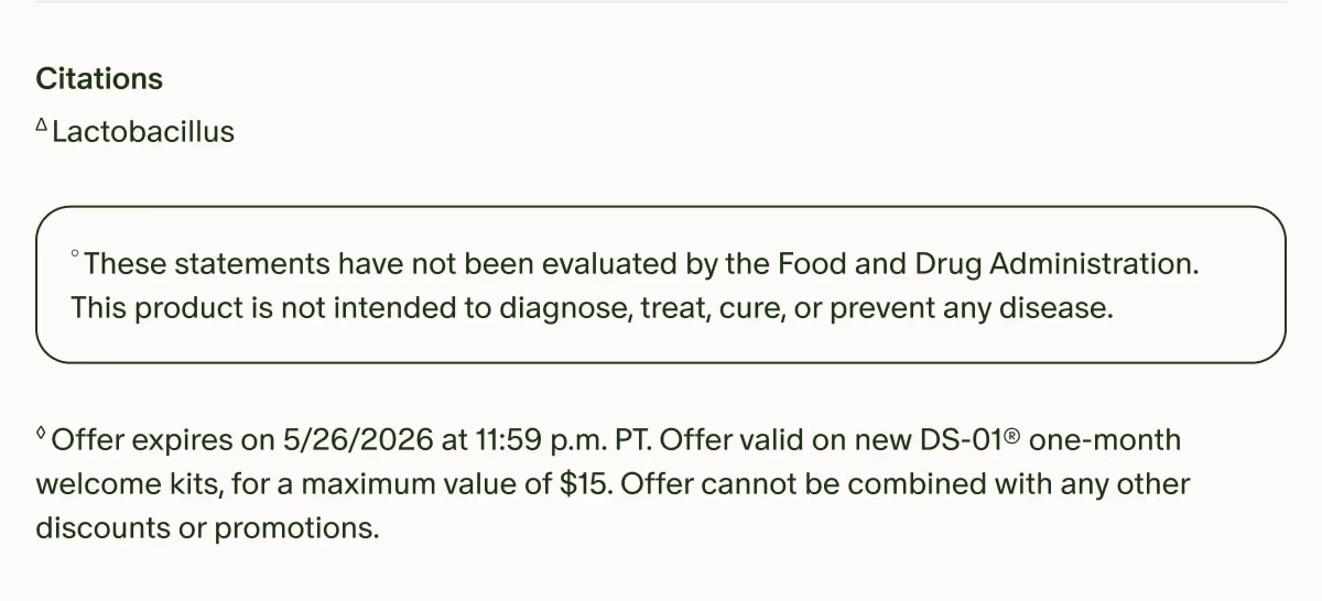 Citations | ΔLactobacillus | °These statements have not been evaluated by the Food and Drug Administration. This product is not intended to diagnose, treat, cure, or prevent any disease. | ◊Offer expires on 5/26/2026 at 11:59 p.m. PT. Offer valid on new DS-01® one-month welcome kits, for a maximum value of $15. Offer cannot be combined with any other discounts or promotions.