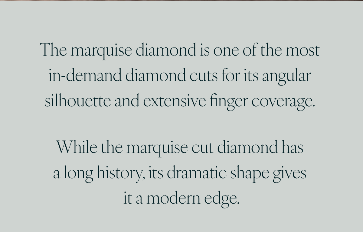 The marquise diamond is one of the most in-demand diamond cuts for its angular silhouette and extensive finger coverage. While the marquise cut diamond has a long history, its dramatic shape gives it a modern edge.