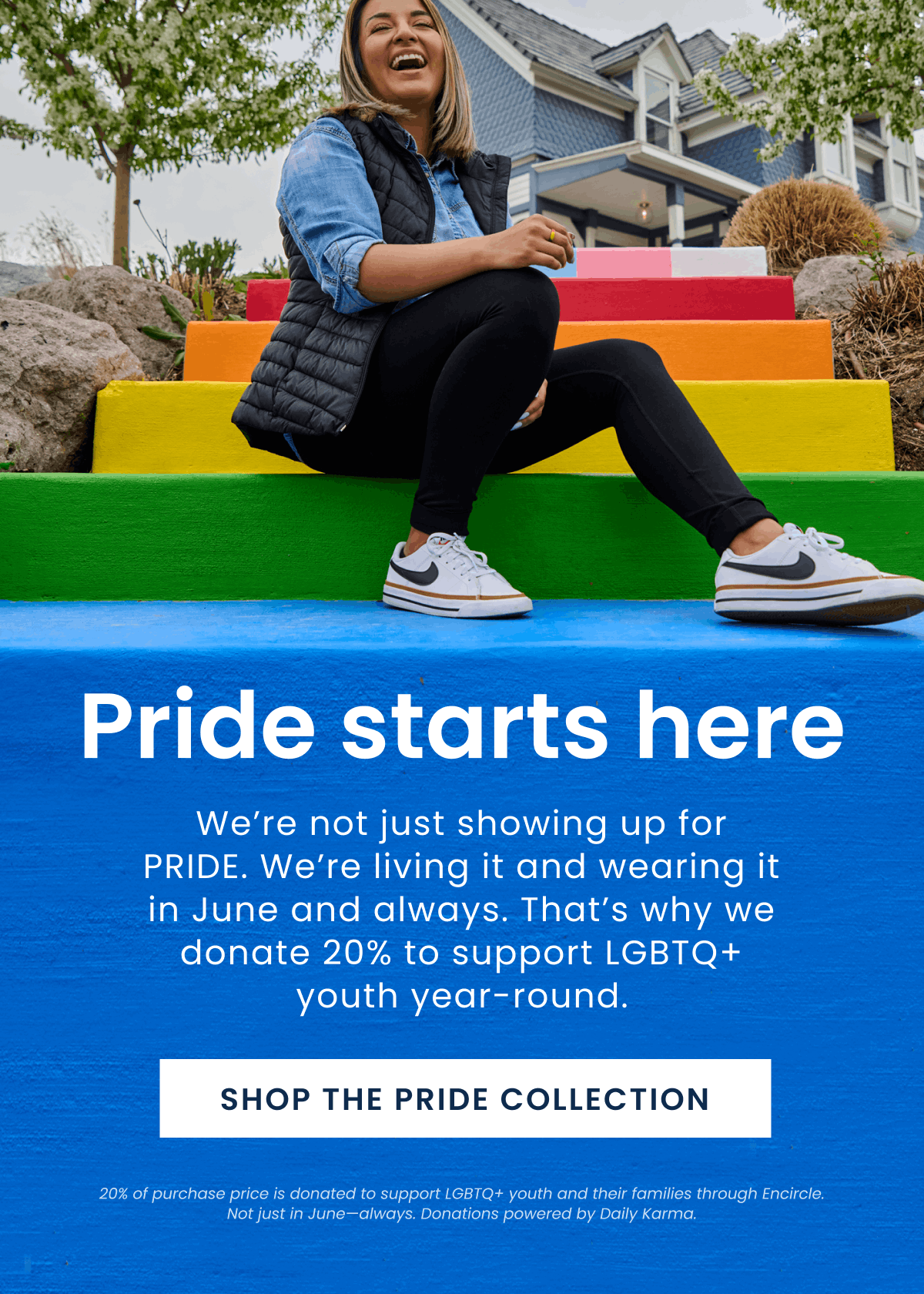 Pride starts here | We’re not just showing up for PRIDE. We’re living it and wearing it in June and always. That’s why we donate 20% to support LGBTQ+ youth year-round. | Shop the Pride collection | 20% of purchase price is donated to support LGBTQ+ youth and their families through Encircle. Not just in June—always. Donations powered by Daily Karma.