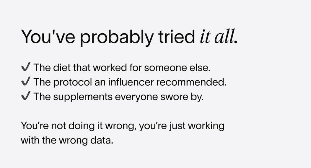 You've probably tried it all. | ✔️ The diet that worked for someone else. | ✔️ The protocol an influencer recommended. | ✔️ The supplements everyone swore by. | You’re not doing it wrong, *you’re just working with the wrong data.