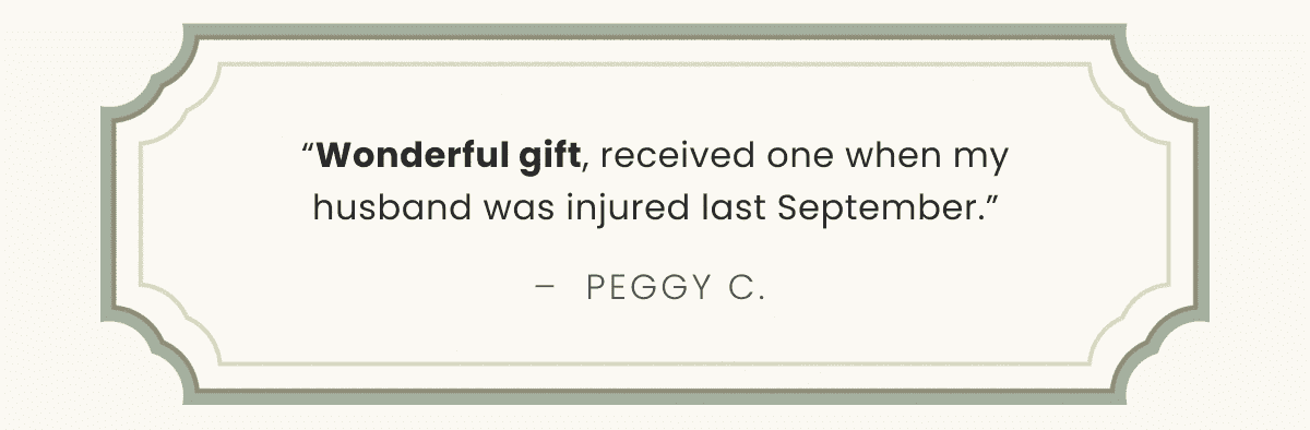 “Wonderful gift, received one when my husband was injured last September.” –  Peggy C. 