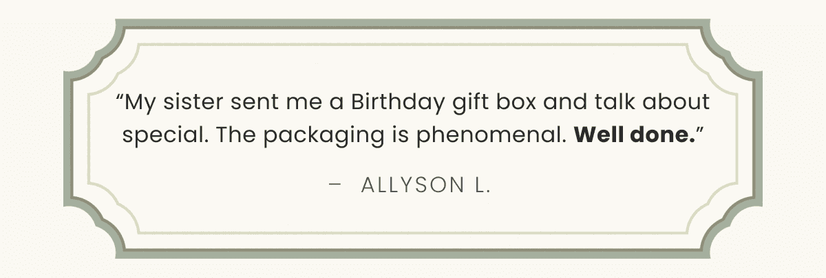 “My sister sent me a Birthday gift box and talk about special. The packaging is phenomenal. Well done.” –  Allyson L. 
