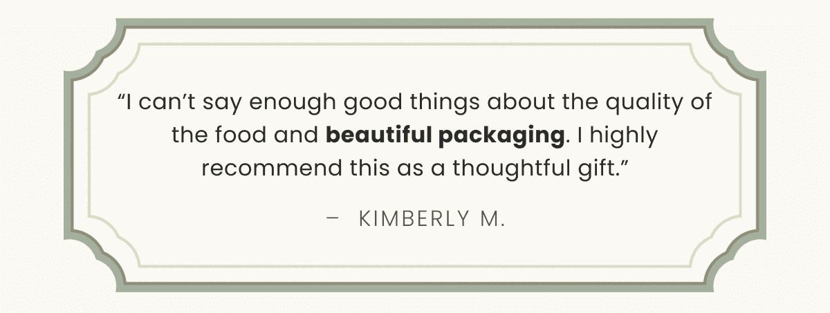 “I can’t say enough good things about the quality of the food and beautiful packaging. I highly recommend this as a thoughtful gift.” –  Kimberly M.