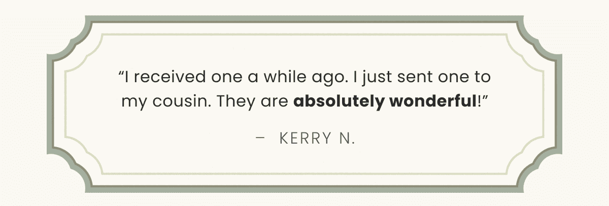 “I received one a while ago. I just sent one to my cousin. They are absolutely wonderful!” –  Kerry N.