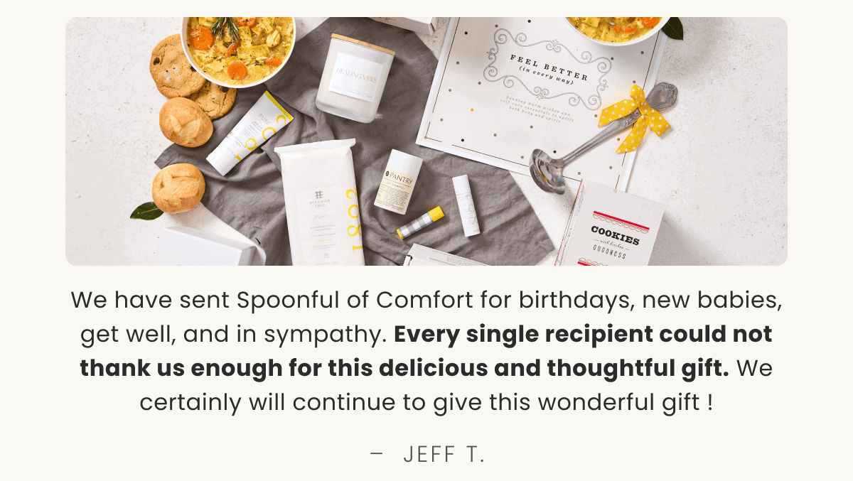 We have sent Spoonful of Comfort for birthdays, new babies, get well, and in sympathy. Every single recipient could not thank us enough for this delicious and thoughtful gift. We certainly will continue to give this wonderful gift ! –  JEFF T.
