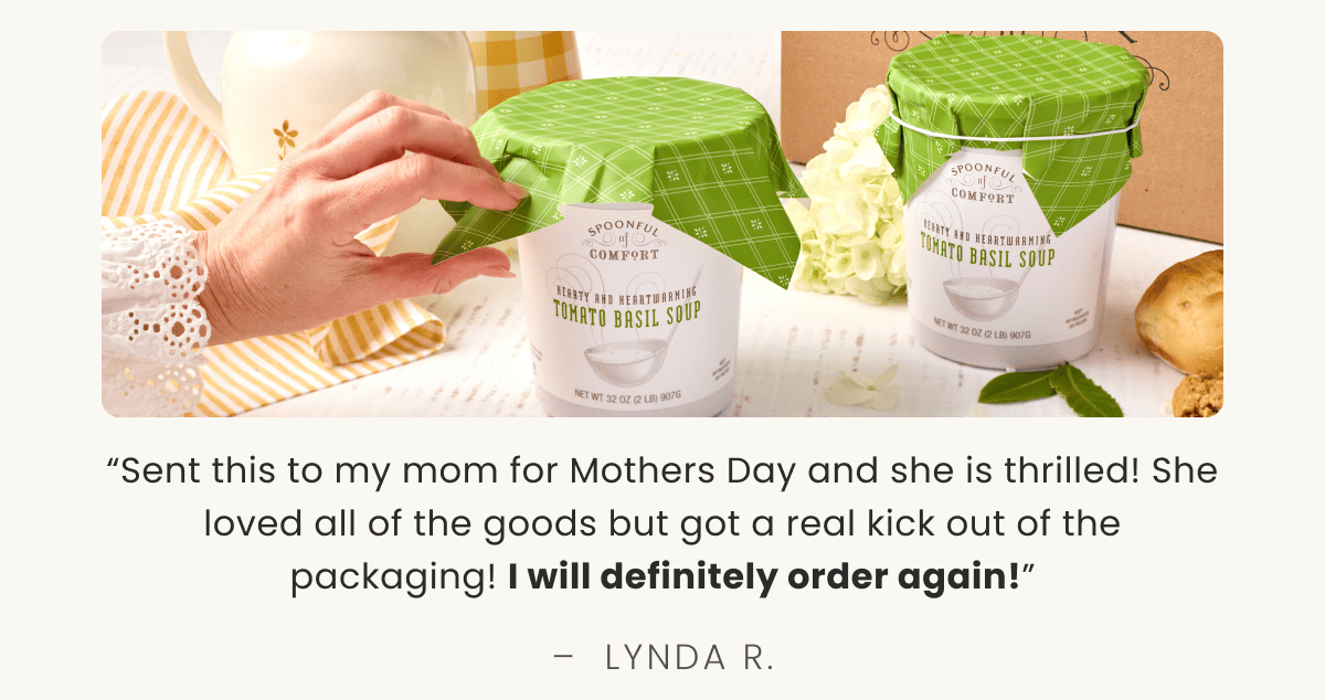“Sent this to my mom for Mothers Day and she is thrilled! She loved all of the goods but got a real kick out of the packaging! I will definitely order again!” –  LYNDA R.