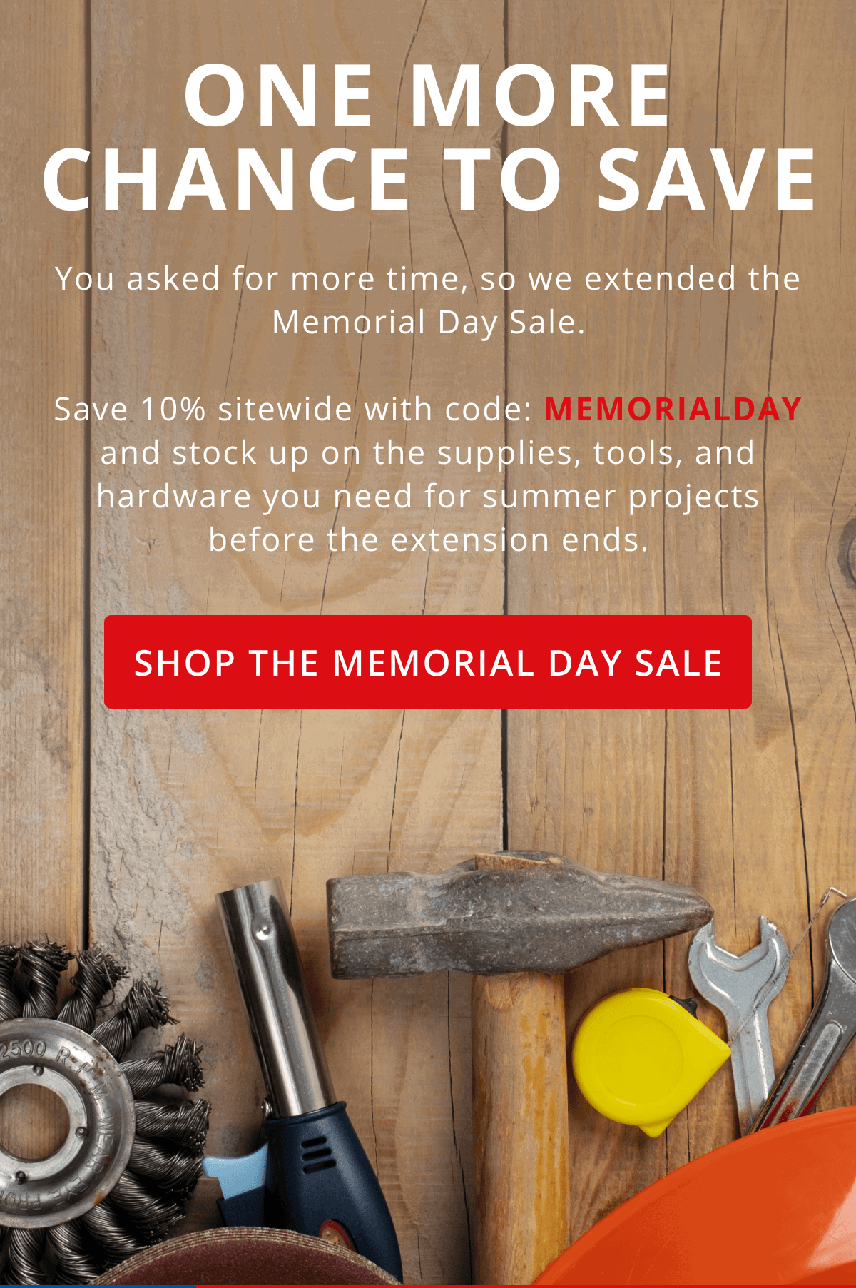 One More Chance to Save | You asked for more time, so we extended the Memorial Day Sale.  Save 10% sitewide with code: MEMORIALDAY and stock up on the supplies, tools, and hardware you need for summer projects before the extension ends. | Shop the Memorial Day Sale