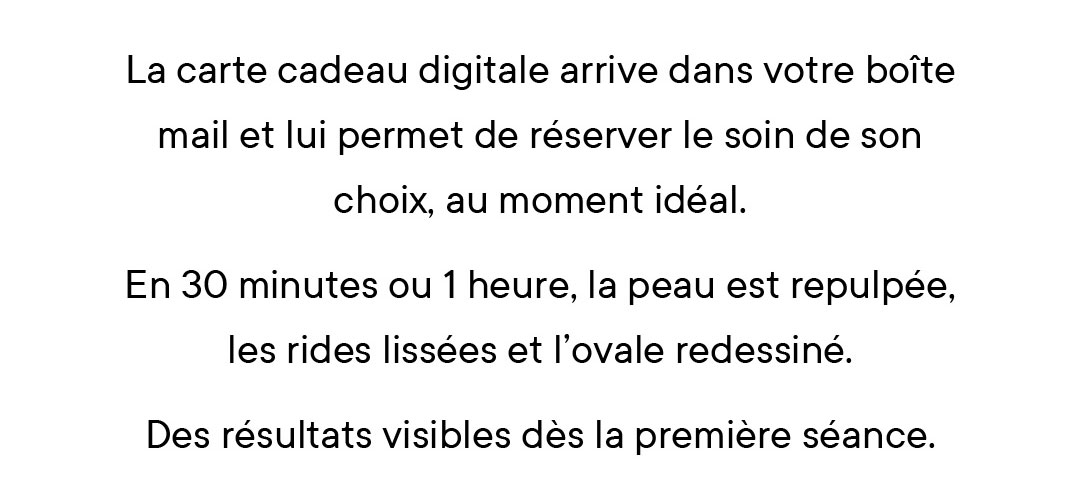 La carte cadeau digitale arrive dans votre boîte mail et lui permet de réserver le soin de son choix, au moment idéal. En 30 minutes ou 1 heure, la peau est repulpée, les rides lissées et l’ovale redessiné. Des résultats visibles dès la première séance.