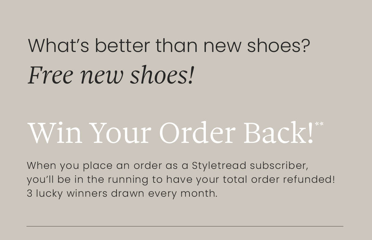 What's better than new shoes? Free new shoes! WIN YOUR ORDER BACK!** When you place an order as a Styletread subscriber, you'll be in the running to have your total cart refunded! 3 lucky winners drawn every month. T&Cs apply**