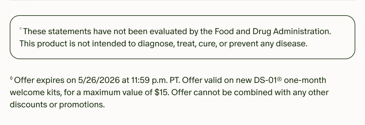 °These statements have not been evaluated by the Food and Drug Administration. This product is not intended to diagnose, treat, cure, or prevent any disease. | ◊Offer expires on 5/26/2026 at 11:59 p.m. PT. Offer valid on new DS-01® one-month welcome kits, for a maximum value of $15. Offer cannot be combined with any other discounts or promotions.