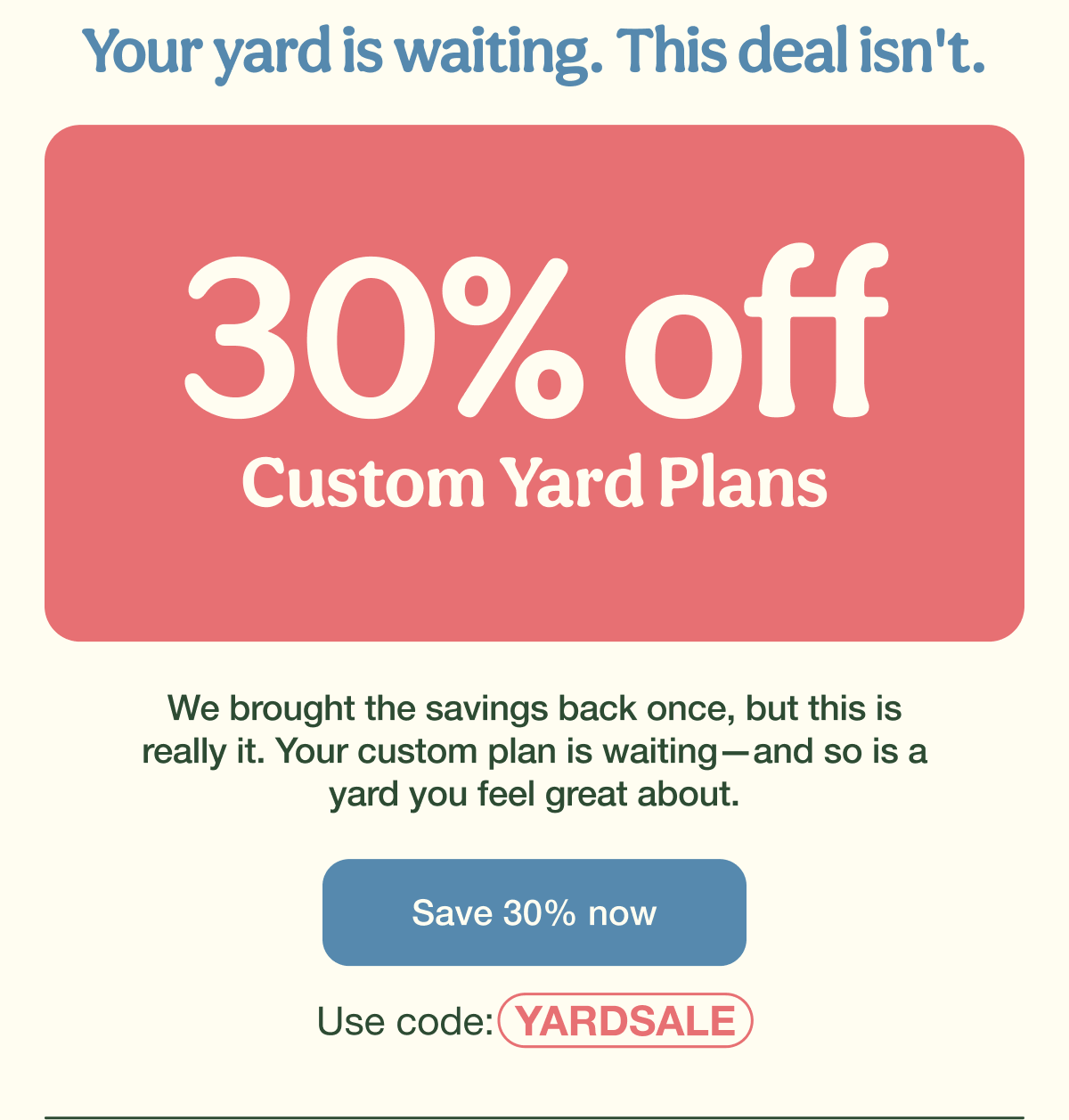 Your yard is waiting. This deal isn't. | 30% Off Custom Yard Plans | Save 30% now - Use code: YARDSALE