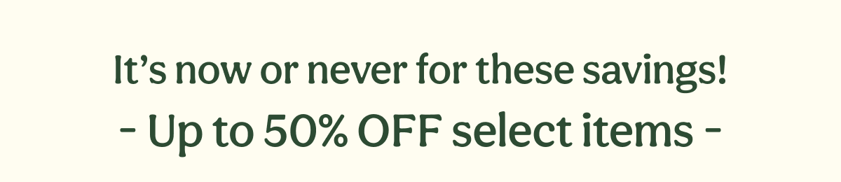 It’s now or never for these savings! - Up to 50% OFF select items