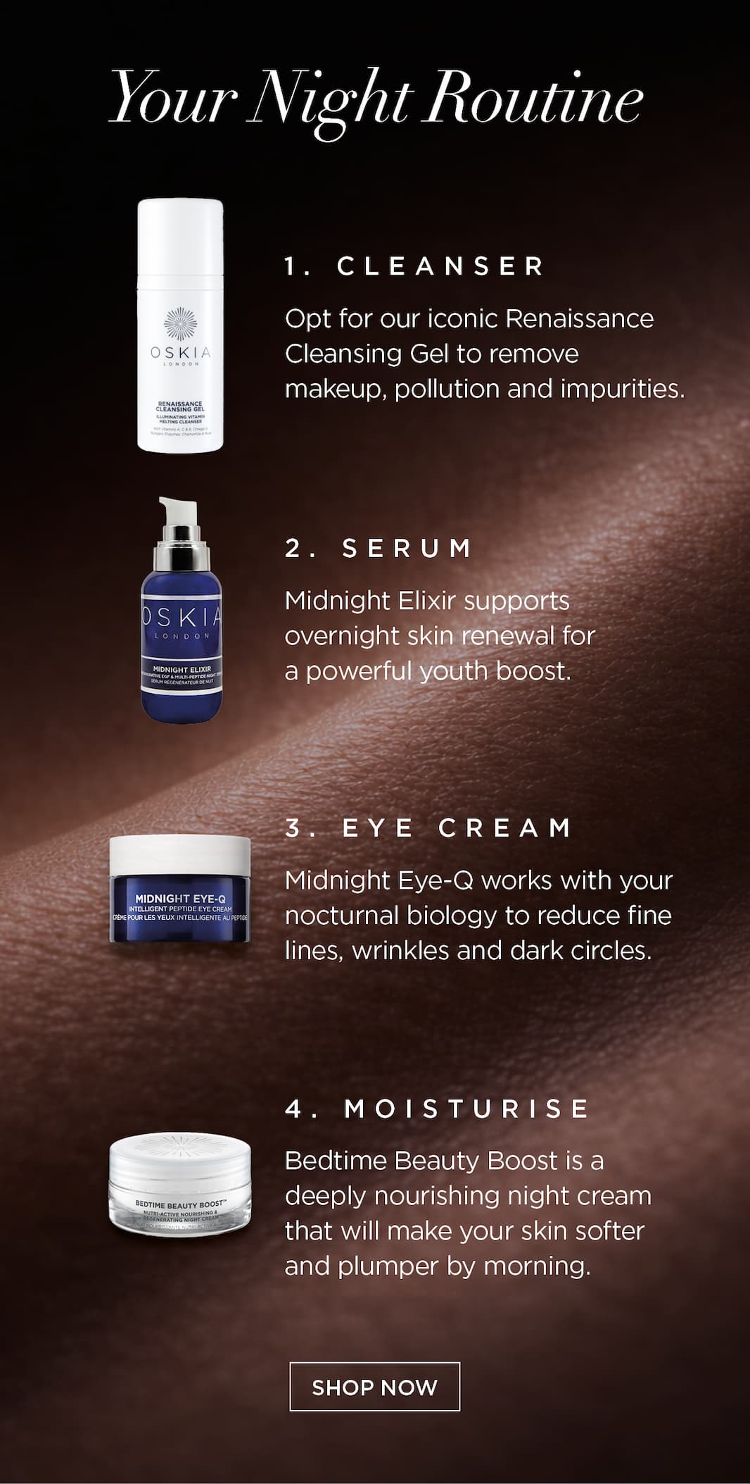 Your Night Routine. Cleanser: opt for our iconic Renaissance Cleansing Gel to remove makeup, pollution and impurities.    Serum: Midnight Elixir supports overnight skin renewal for a powerful youth boost.   Eye Cream: Midnight Eye-Q works with your nocturnal biology to reduce fine lines, wrinkles and dark circles.   Moisturise: Bedtime Beauty Boost is a deeply nourishing night cream that will make your skin softer and plumper by morning.   CTA: SHOP NOW
