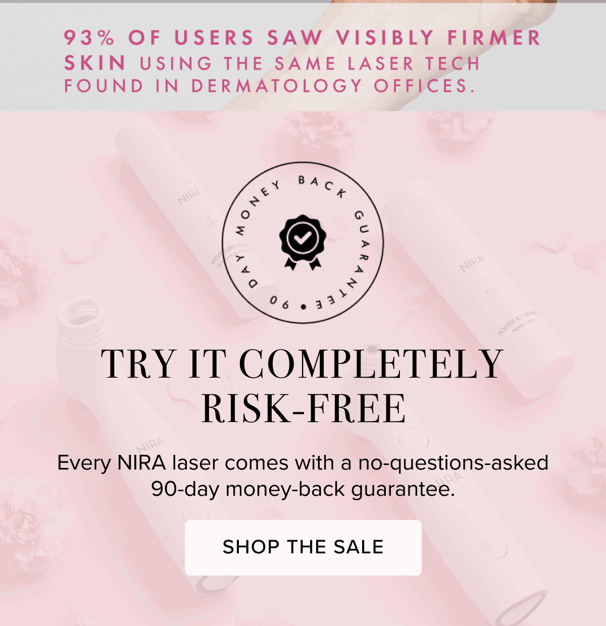 93% of Users Saw Visibly Firmer Skin Using the Same Lase Tech Found in Dermatology Offices. | Try it Completely Risk-Free | Every NIRA laser comes with a no-questions-asked 90-day money-back guaranatee. | Shop The Sale