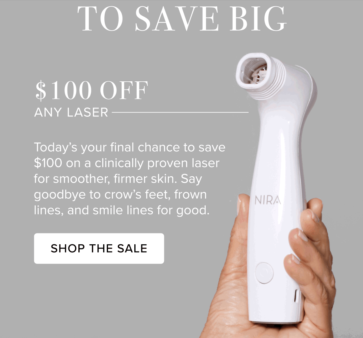 To Save Big | $100 Off Any Laser | Today's your final chance to save $100 on a clinically proven laser for smoother, firmer skin. Say goodbye to crow's feet, frown lines, and smile lines for good. | Shop The Sale
