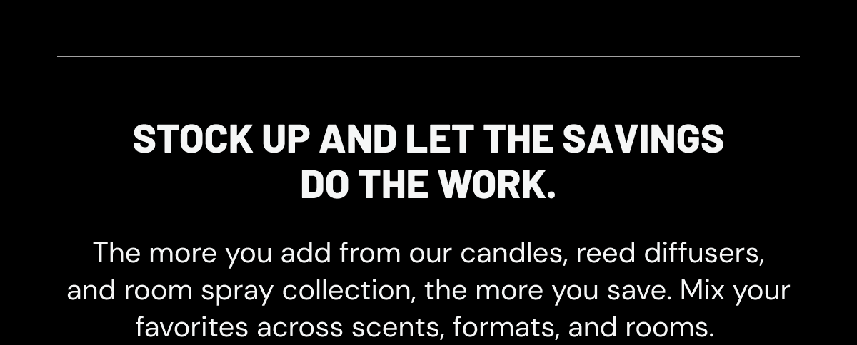 Stock up and let the savings do the work. The more you add from our candles, reed diffusers, and room spray collection, the more you save. Mix your favorites across scents, formats, and rooms. 