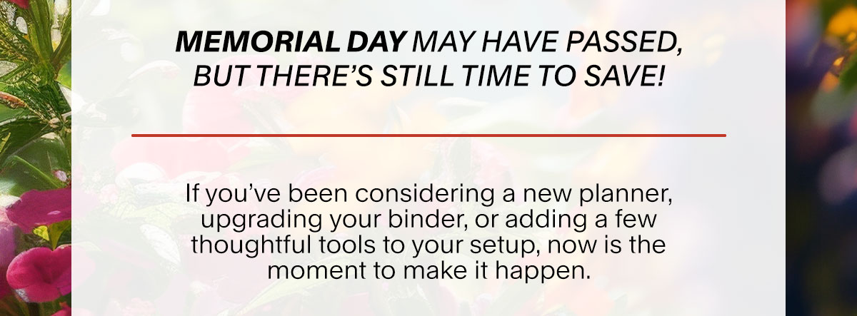 Memorial Day may have passed, but there’s still time to save! If you’ve been considering a new planner, upgrading your binder, or adding a few thoughtful tools to your setup, now is the moment to make it happen.