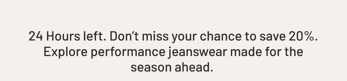 24 Hours left. Don’t miss your chance to save up to 20%. Explore performance jeanswear made for the season ahead. 