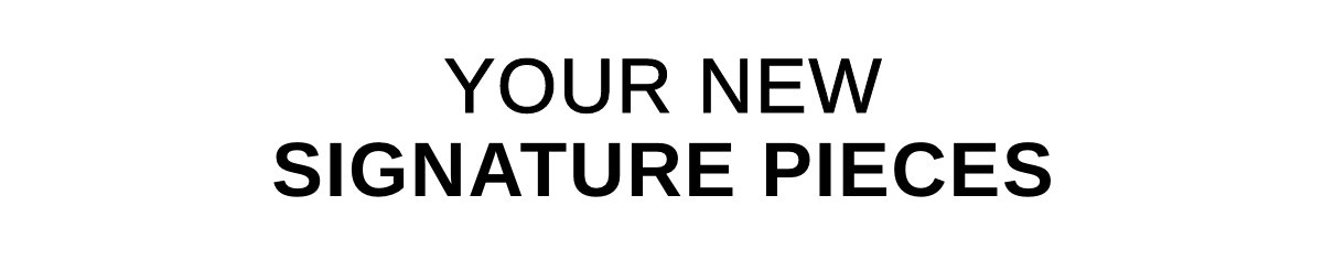 YOUR NEW SIGNATURE PIECES >>