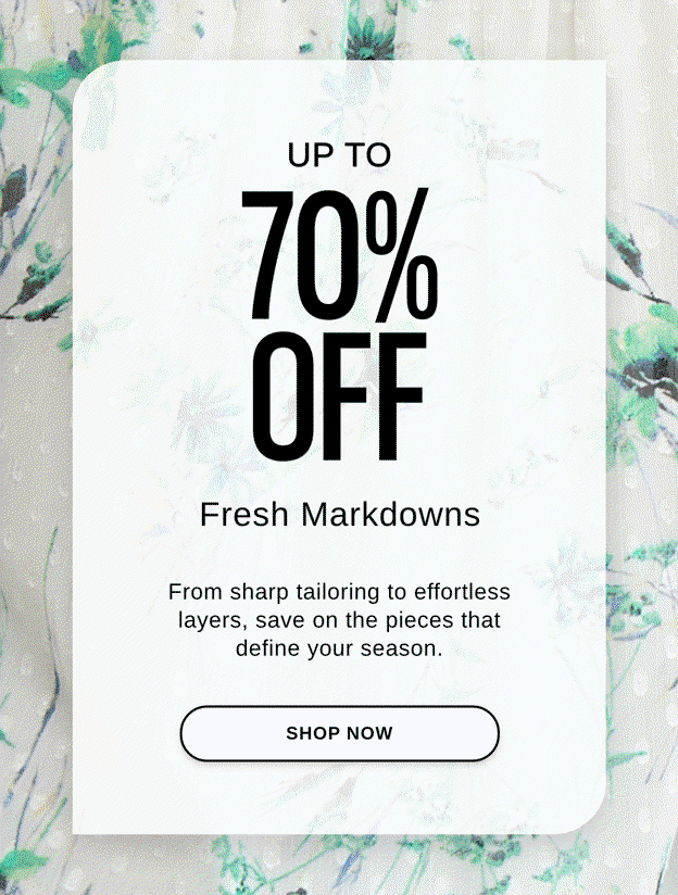 UP TO 70% OFF FRESH MARKDOWNS From sharp tailoring to effortless layers, save on the pieces that define your season. SHOP NOW >>