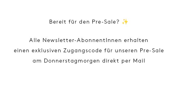 Bereit für den Pre-Sale? ✨  Alle Newsletter-AbonnentInnen erhalten  einen exklusiven Zugangscode für unseren Pre-Sale  am Donnerstagmorgen direkt per Mail 