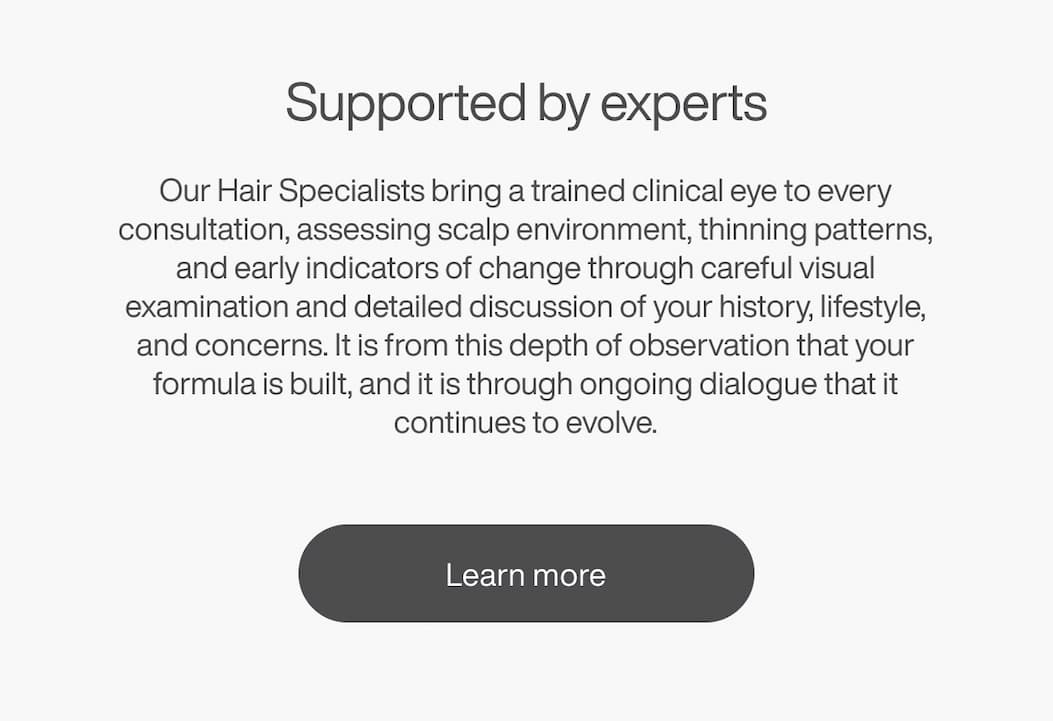 Supported by experts: Our Hair Specialists bring a trained clinical eye to every consultation, assessing scalp environment, thinning patterns, and early indicators of change through careful visual examination and detailed discussion of your history, lifestyle, and concerns. | [LEARN MORE]