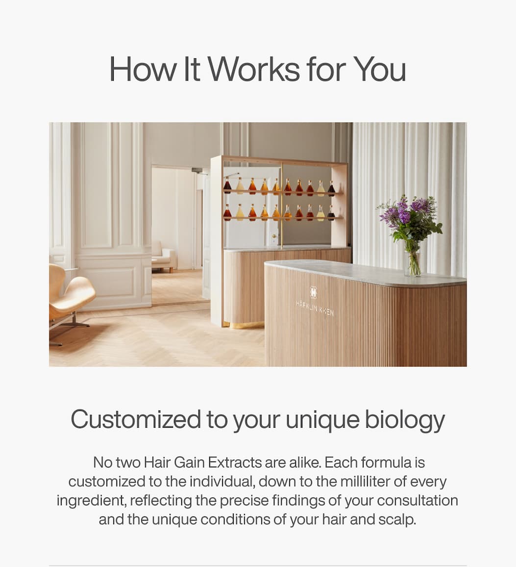 How It Works for You - Customized to your unique biology: No two Hair Gain Extracts are alike. Each formula is customized to the individual, down to the milliliter of every ingredient, reflecting the precise findings of your consultation and the unique conditions of your hair and scalp.