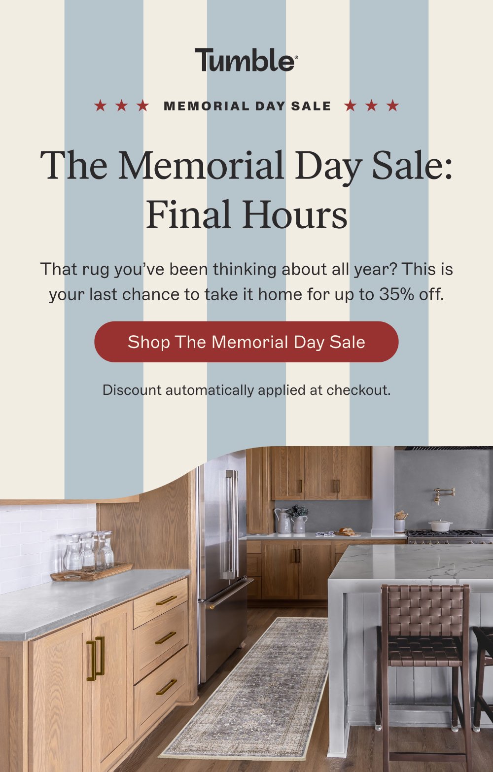 memorial day sale The Memorial Day Sale: Final Hours That rug you’ve been thinking about all year? This is your last chance to take it home for up to 35% off. Shop the Memorial Day Sale Discount automatically applied at checkout.