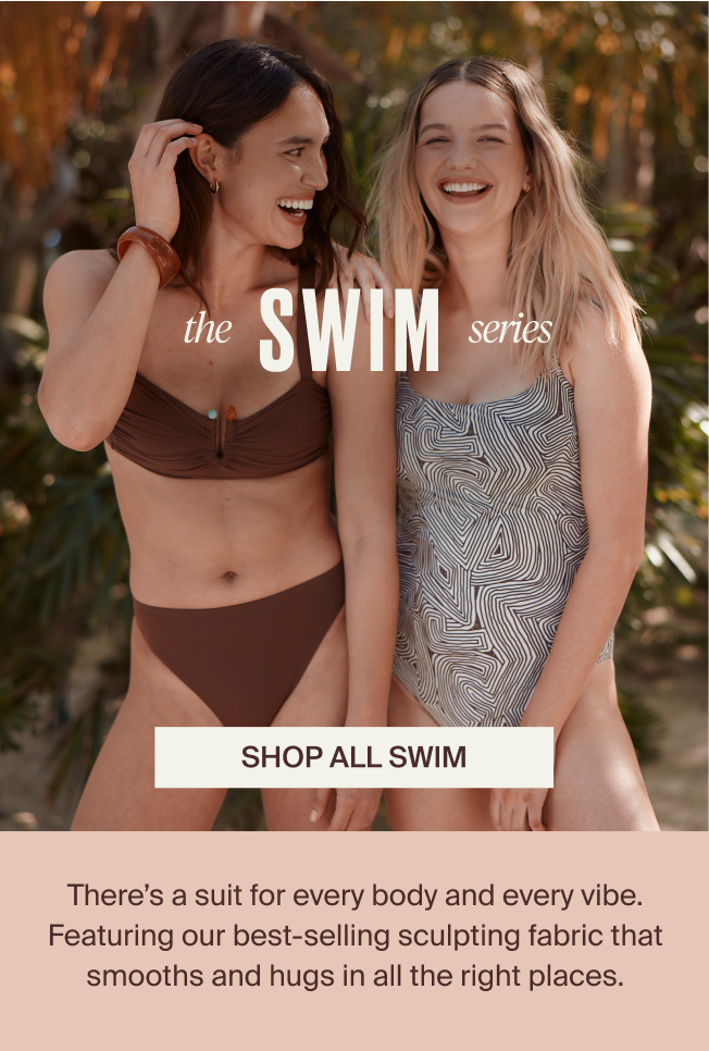 The Swim Series. Shop All Swim. There's a suit for every body and every vibe. Featuring our best-selling sculpting fabric that smooths and hugs in all the right places. 