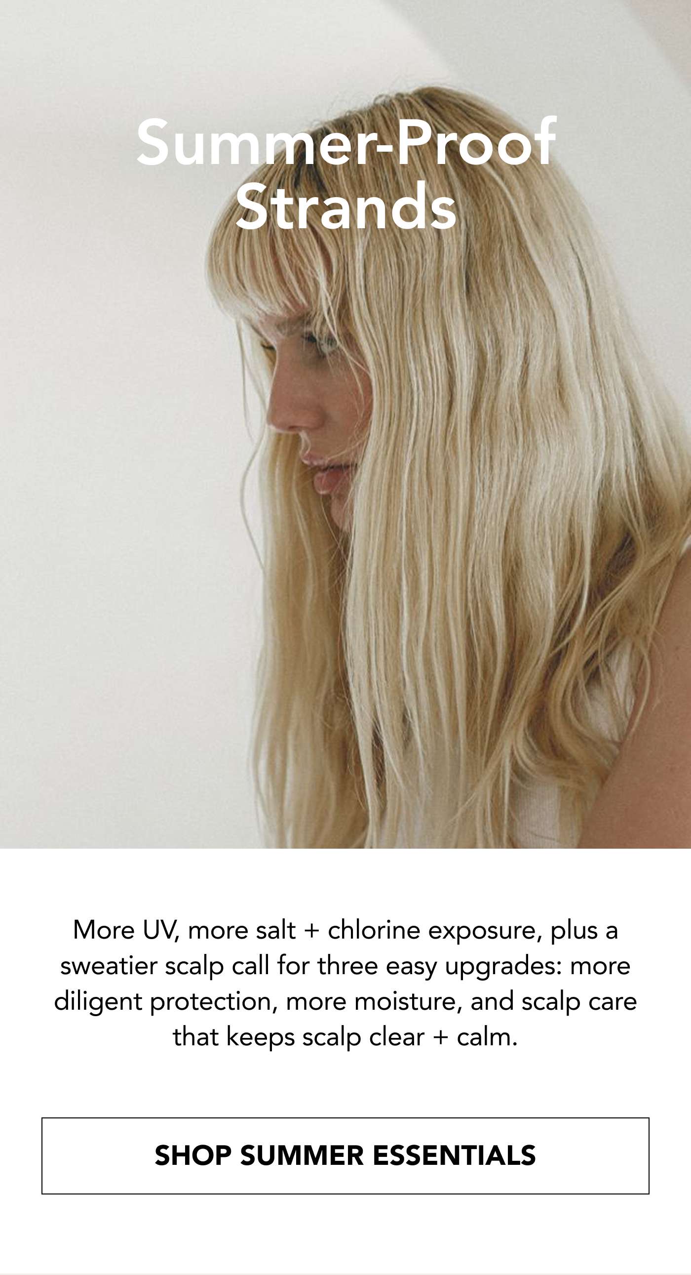 Summer-Proof Strands More UV, more salt + chlorine exposure, plus a sweatier scalp call for three easy upgrades: more diligent protection, more moisture, and scalp care that keeps scalp clear + calm. SHOP SUMMER ESSENTIALS
