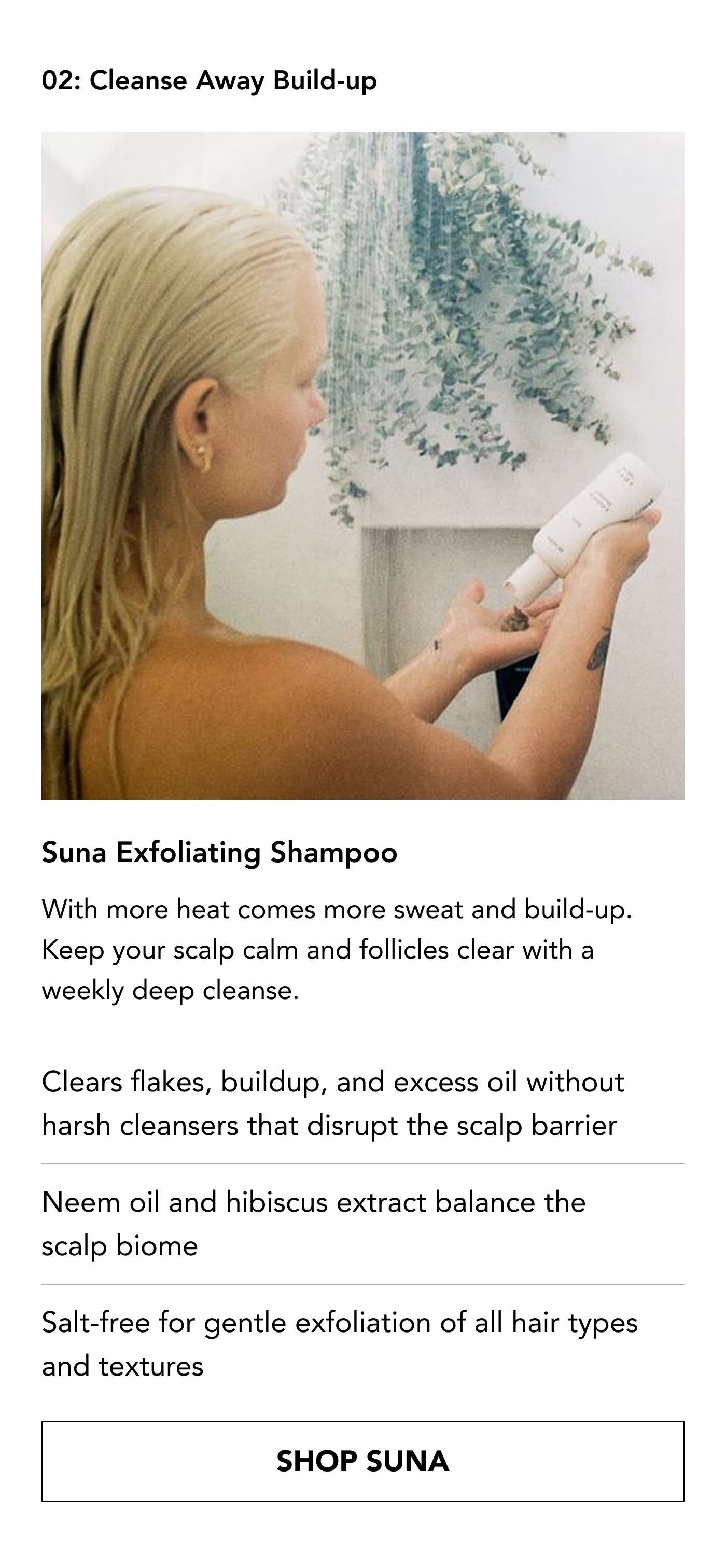 02 Cleanse Away Build-up Suna Exfoliating Shampoo  With more heat comes more sweat and build-up.  Keep your scalp calm and follicles clear with a weekly deep cleanse.  Clears flakes, buildup, and excess oil without harsh cleansers that disrupt the scalp barrier Neem oil and hibiscus extract balance the scalp biome Salt-free for gentle exfoliation of all hair types and textures . SHOP SUNA