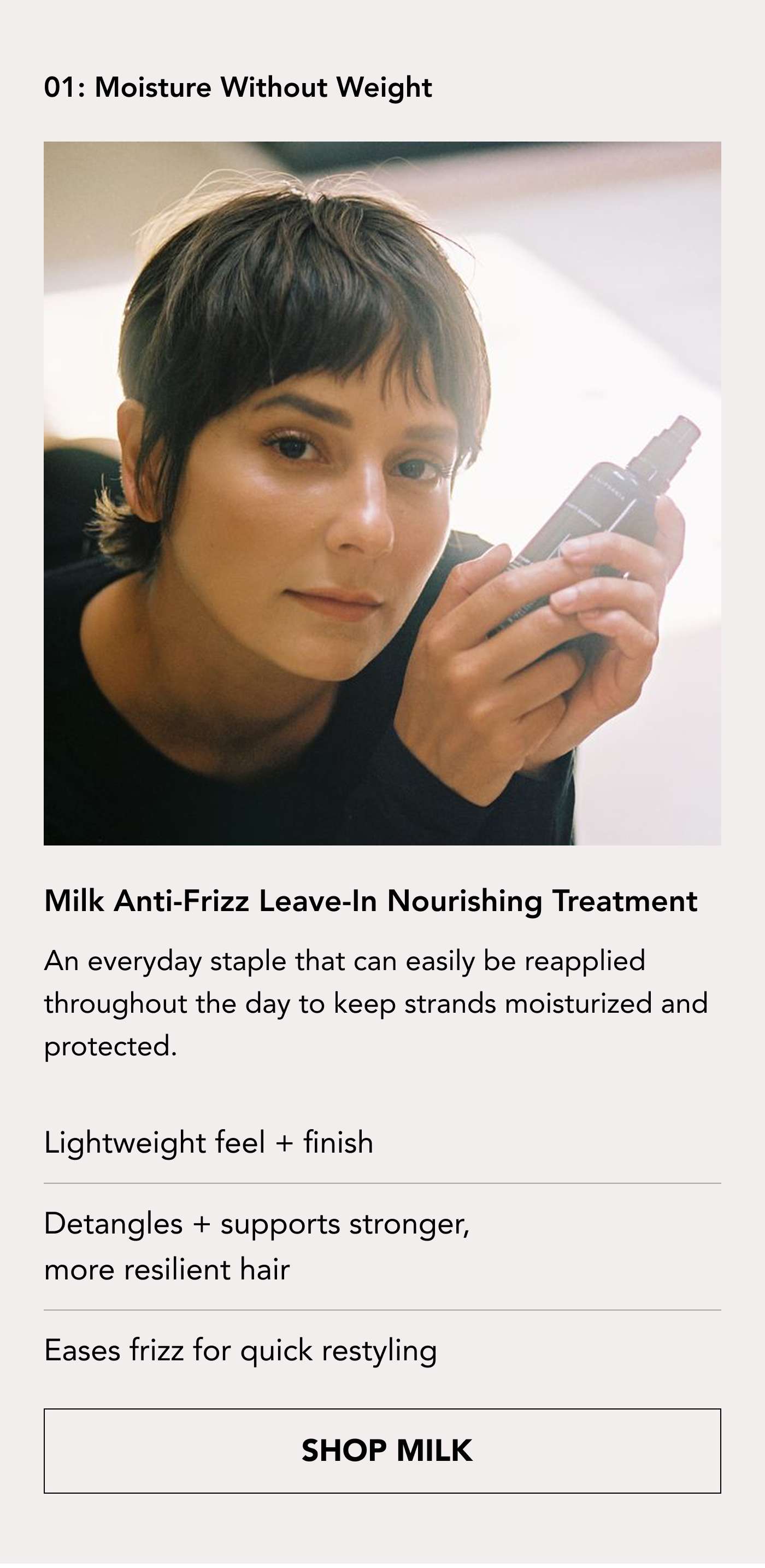01 Moisture Without Weight Milk Anti-Frizz Leave-in Treatment An everyday staple that can easily be reapplied throughout the day to keep strands moisturized and protected.  Lightweight feel + finish Detangles + supports stronger, more resilient hair  Eases frizz for quick restyling. SHOP MILK