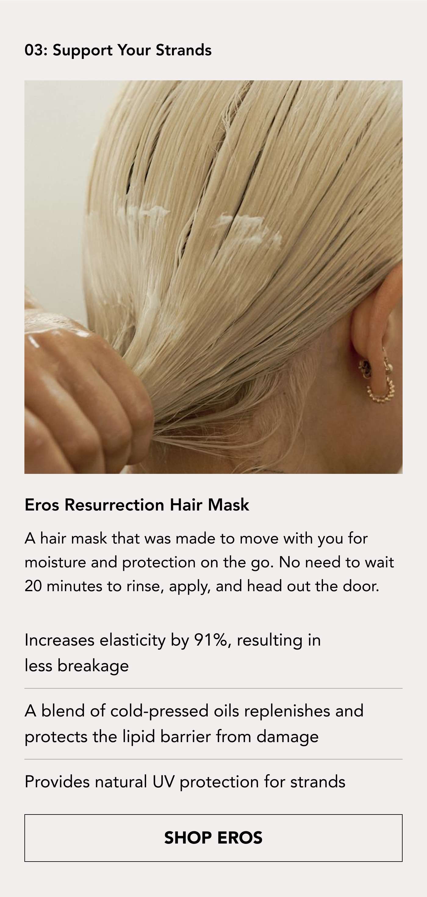 03 Support Your Strands Eros Resurrection Hair Mask A hair mask that was made to move with you for moisture and protection on the go. No need to wait 20 minutes to rinse, apply, and head out the door.  Increases elasticity by 91%, resulting in less breakage  A blend of cold-pressed oils replenishes and protects the lipid barrier from damage  Provides natural UV protection for strands. SHOP EROS