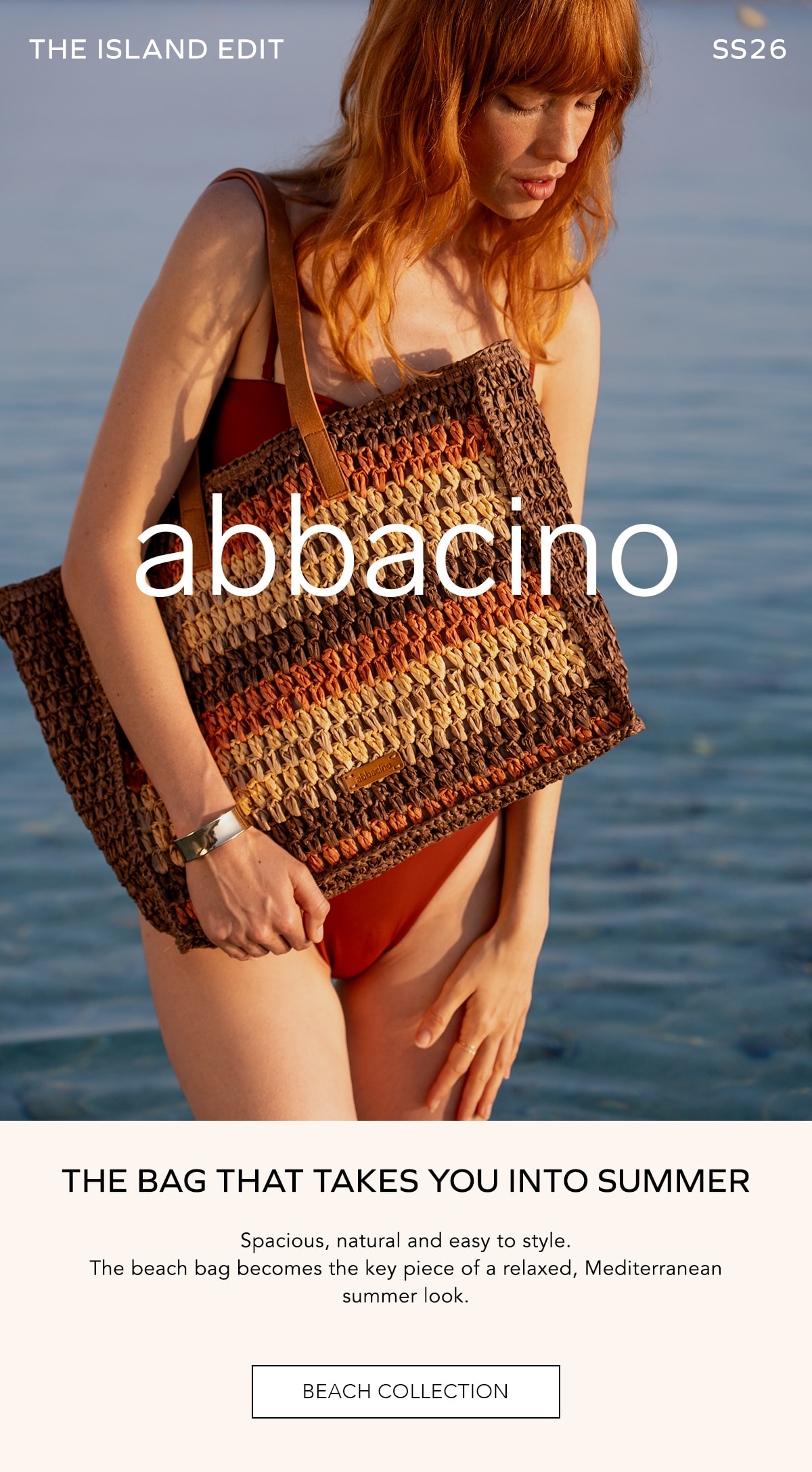 THE ISLAND EDIT SS26 abbacino THE BAG THAT TAKES YOU INTO SUMMER Spacious, natural and easy to style. The beach bag becomes the key piece of a relaxed, Mediterranean summer look. BEACH COLLECTION