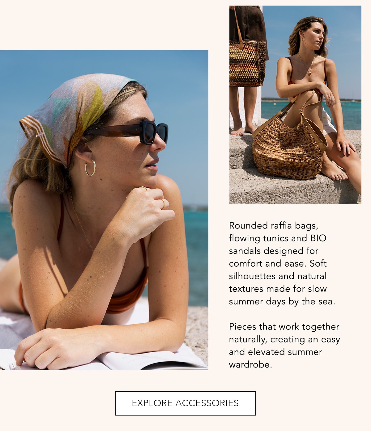 Rounded raffia bags, flowing tunics and BIO sandals designed for comfort and ease. Soft silhouettes and natural textures made for slow summer days by the sea.  Pieces that work together naturally, creating an easy and elevated summer wardrobe.  EXPLORE ACCESSORIES