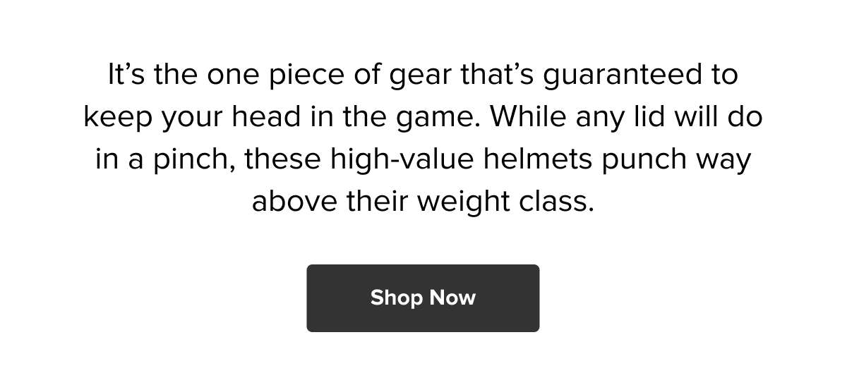 It’s the one piece of gear that’s guaranteed to keep your head in the game. While any lid will do in a pinch, these high-value helmets punch way above their weight class. Shop now!
