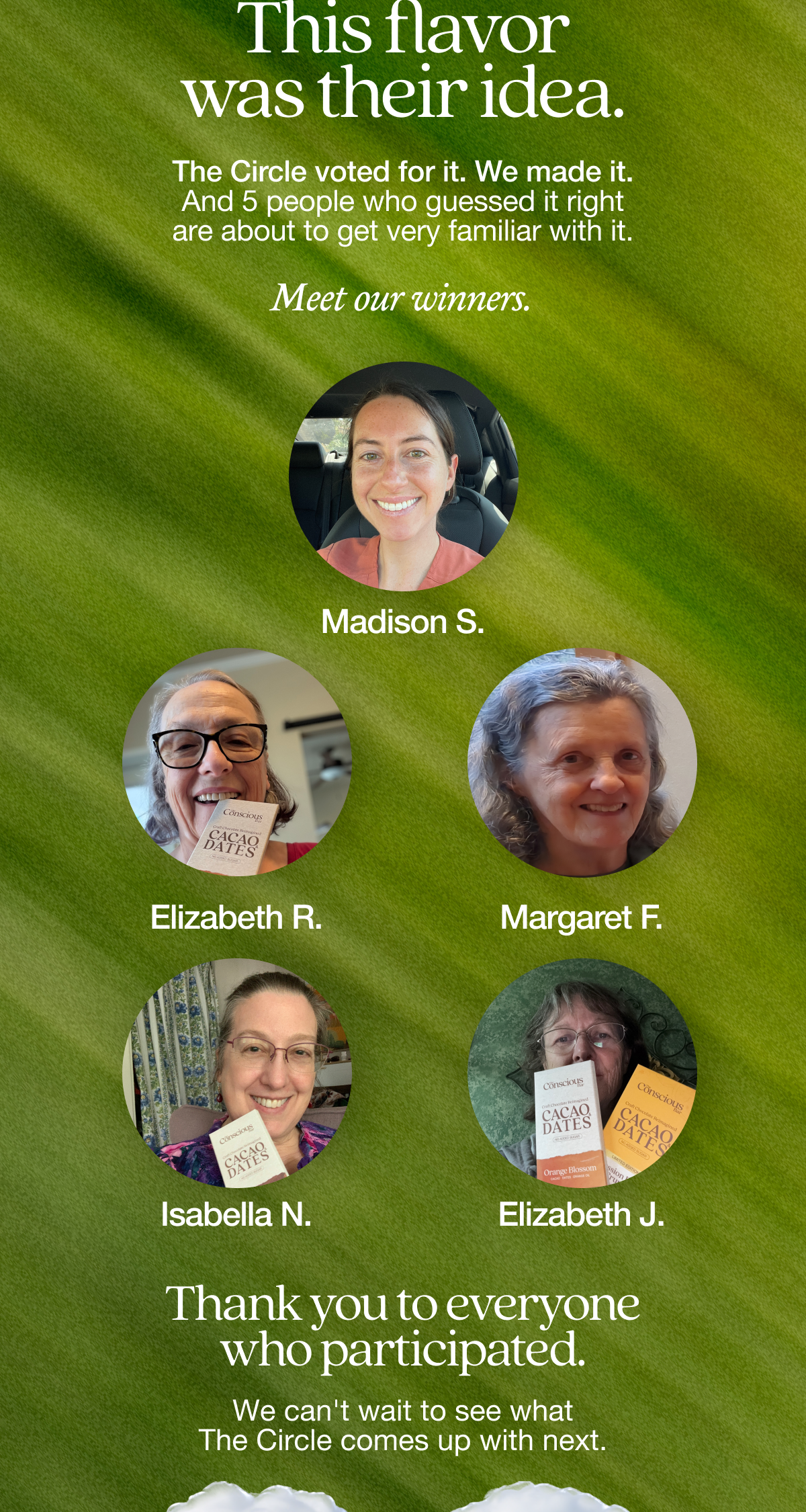 This flavor was their idea.  The Circle voted for it. We made it. And 5 people who guessed it right are about to get very familiar with it.   Meet our winners.   Madison S.   Elizabeth R.  Margaret F.    Isabella N.  Elizabeth J.   Thank you to everyone who participated. We can't wait to see what The Circle comes up with next.