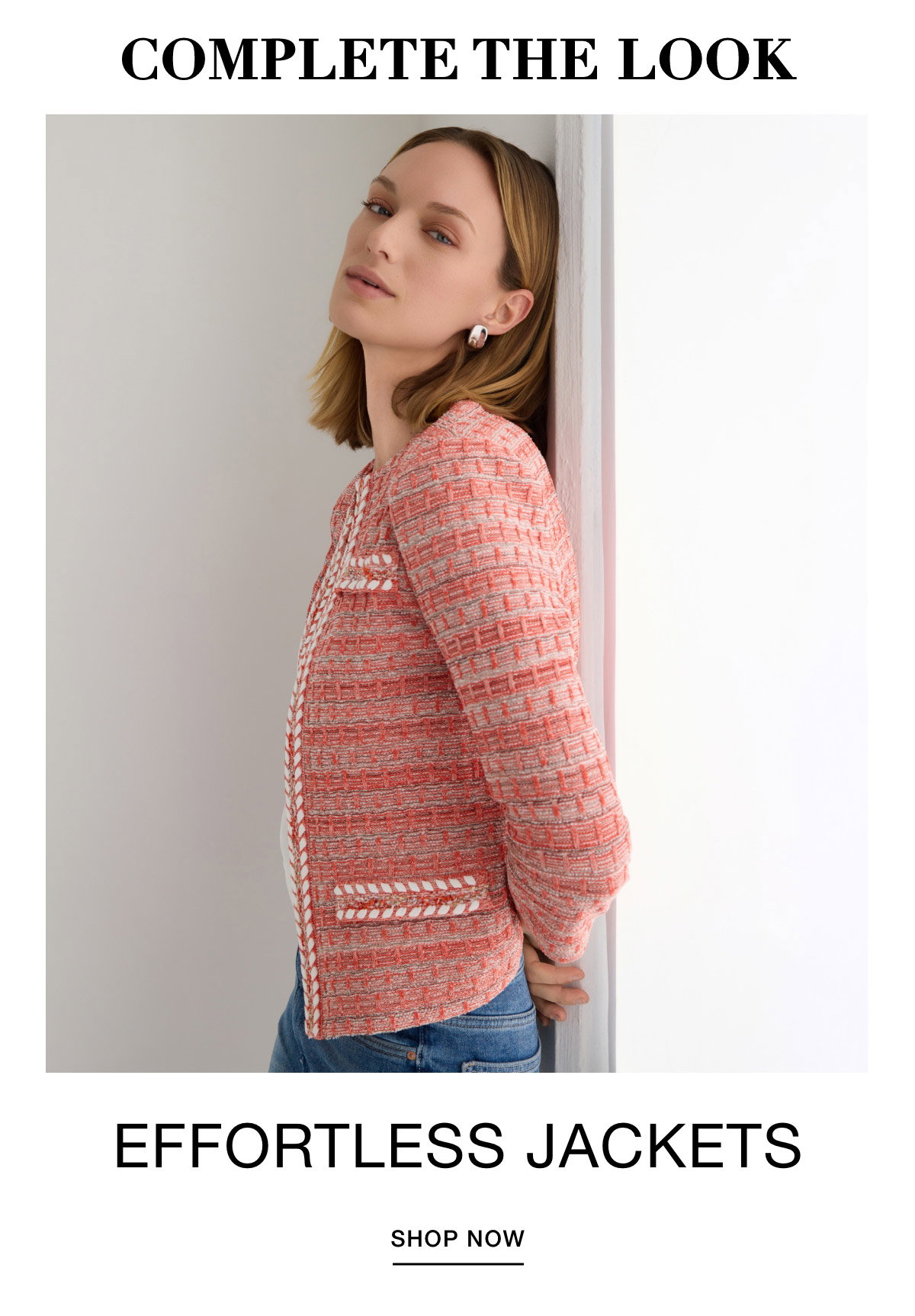 COMPLETE THE LOOK EFFORTLESS JACKETS - SHOP NOW >>