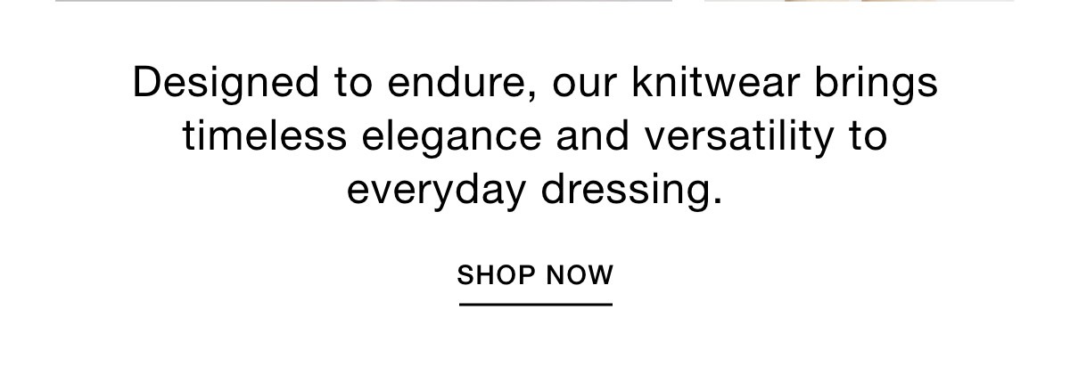 Designed to endure, our knitwear brings timeless elegance and versatility to everyday dressing. SHOP NOW >>